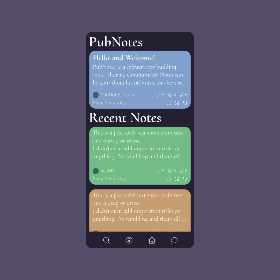 A mobile screen with a list of notes divided into sections using titles. The first title is “PubNotes”, meant as the name of the app or website. Under is a note with the (placeholder) title “Hello and Welcome!”, followed by some text. The second title is “Recent Notes”. The notes under it have arbitrary placeholder text. All notes have extra information at the bottom, such as the author, timestamp, icons with counts for comments, mentions, and tags, and icons to bookmark the note, expand it, or reply to it. The screen has a dark theme with a serif font and coloured notes. At the bottom is a navigation bar with icons for search, user profile, home, and messages.